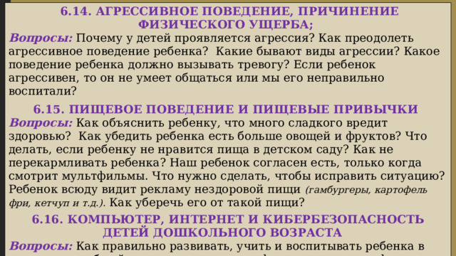  6.14. АГРЕССИВНОЕ ПОВЕДЕНИЕ, ПРИЧИНЕНИЕ ФИЗИЧЕСКОГО УЩЕРБА; Вопросы: Почему у детей проявляется агрессия? Как преодолеть агрессивное поведение ребенка? Какие бывают виды агрессии? Какое поведение ребенка должно вызывать тревогу? Если ребенок агрессивен, то он не умеет общаться или мы его неправильно воспитали? 6.15. ПИЩЕВОЕ ПОВЕДЕНИЕ И ПИЩЕВЫЕ ПРИВЫЧКИ Вопросы: Как объяснить ребенку, что много сладкого вредит здоровью? Как убедить ребенка есть больше овощей и фруктов? Что делать, если ребенку не нравится пища в детском саду? Как не перекармливать ребенка? Наш ребенок согласен есть, только когда смотрит мультфильмы. Что нужно сделать, чтобы исправить ситуацию? Ребенок всюду видит рекламу нездоровой пищи (гамбургеры, картофель фри, кетчуп и т.д.). Как уберечь его от такой пищи?  6.16. КОМПЬЮТЕР, ИНТЕРНЕТ И КИБЕРБЕЗОПАСНОСТЬ ДЕТЕЙ ДОШКОЛЬНОГО ВОЗРАСТА  Вопросы: Как правильно развивать, учить и воспитывать ребенка в условиях всеобщей компьютеризации, информатизации и цифровых технологий? Как уберечь детей от киберопасностей современного цифрового общества?  