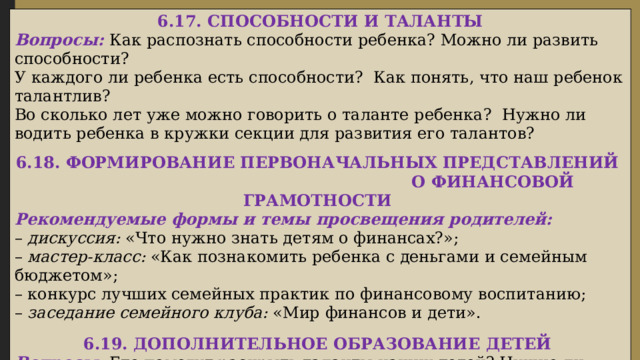  6.17. СПОСОБНОСТИ И ТАЛАНТЫ Вопросы: Как распознать способности ребенка? Можно ли развить способности? У каждого ли ребенка есть способности? Как понять, что наш ребенок талантлив? Во сколько лет уже можно говорить о таланте ребенка? Нужно ли водить ребенка в кружки секции для развития его талантов?  6.18. ФОРМИРОВАНИЕ ПЕРВОНАЧАЛЬНЫХ ПРЕДСТАВЛЕНИЙ О ФИНАНСОВОЙ ГРАМОТНОСТИ Рекомендуемые формы и темы просвещения родителей: – дискуссия: «Что нужно знать детям о финансах?»; – мастер-класс: «Как познакомить ребенка с деньгами и семейным бюджетом»; – конкурс лучших семейных практик по финансовому воспитанию; – заседание семейного клуба: «Мир финансов и дети».  6.19. ДОПОЛНИТЕЛЬНОЕ ОБРАЗОВАНИЕ ДЕТЕЙ Вопросы: Где помогут раскрыть таланты наших детей? Нужно ли нашим детям посещать дополнительные кружки и секции или детского сада будет достаточно? Как выбрать подходящую для ребенка дополнительную образовательную программу? 