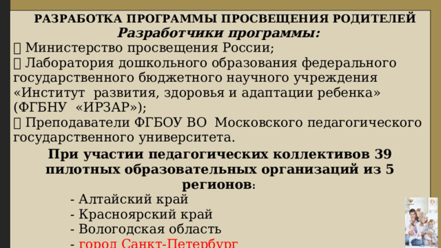    РАЗРАБОТКА ПРОГРАММЫ ПРОСВЕЩЕНИЯ РОДИТЕЛЕЙ Разработчики программы:  Министерство просвещения России;  Лаборатория дошкольного образования федерального государственного бюджетного научного учреждения «Институт развития, здоровья и адаптации ребенка» (ФГБНУ «ИРЗАР»);  Преподаватели ФГБОУ ВО Московского педагогического государственного университета. При участии педагогических коллективов 39 пилотных образовательных организаций из 5 регионов :  - Алтайский край  - Красноярский край  - Вологодская область  - город Санкт-Петербург  - ХМАО-Югра 