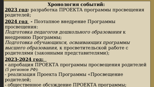 Хронология событий: 2023 год : разработка ПРОЕКТА программы просвещения родителей; 2024 год - Поэтапное внедрение Программы просвещения: Подготовка педагогов дошкольного образования к внедрению Программы; Подготовка обучающихся, осваивающих программы высшего образования, к просветительской работе с родителями (законными представителями); 2023-2024 год: - апробация ПРОЕКТА программы просвещения родителей (5 регионов РФ) ; - реализация Проекта Программы «Просвещение родителей; - общественное обсуждение ПРОЕКТА программы; - старт сбора лучших практик ДОО регионов по просвещению родителей; До 2030 года: внедрение и реализация «Программы просвещения родителей (законных представителей) детей младенческого, раннего и дошкольного возрастов» в ДОО всех субъектов РФ. 