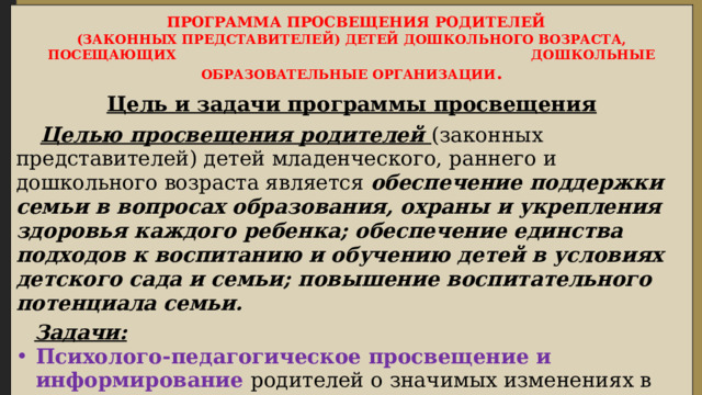  ПРОГРАММА ПРОСВЕЩЕНИЯ РОДИТЕЛЕЙ (ЗАКОННЫХ ПРЕДСТАВИТЕЛЕЙ) ДЕТЕЙ ДОШКОЛЬНОГО ВОЗРАСТА, ПОСЕЩАЮЩИХ ДОШКОЛЬНЫЕ ОБРАЗОВАТЕЛЬНЫЕ ОРГАНИЗАЦИИ .  Цель и задачи программы просвещения   Целью просвещения родителей  (законных представителей) детей младенческого, раннего и дошкольного возраста является обеспечение поддержки семьи в вопросах образования, охраны и укрепления здоровья каждого ребенка; обеспечение единства подходов к воспитанию и обучению детей в условиях детского сада и семьи; повышение воспитательного потенциала семьи.   Задачи: Психолого-педагогическое просвещение и информирование родителей о значимых изменениях в физическом и психическом развитии детей в младенческом раннем и дошкольном возрасте о необходимых условиях для обеспечения полноценного развития каждого ребенка ; 