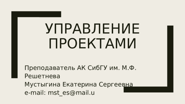 Управление проектами Преподаватель АК СибГУ им. М.Ф. Решетнева Мустыгина Екатерина Сергеевна e-mail: mst_es@mail.u  