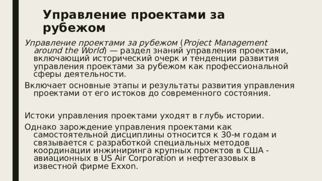 Управление проектами за рубежом Управление проектами за рубежом ( Project Management around the World ) — раздел знаний управления проектами, включающий исторический очерк и тенденции развития управления проектами за рубежом как профессиональной сферы деятельности. Включает основные этапы и результаты развития управления проектами от его истоков до современного состояния. Истоки управления проектами уходят в глубь истории. Однако зарождение управления проектами как самостоятельной дисциплины относится к 30-м годам и связывается с разработкой специальных методов координации инжиниринга крупных проектов в США -авиационных в US Air Corporation и нефтегазовых в известной фирме Exxon. 