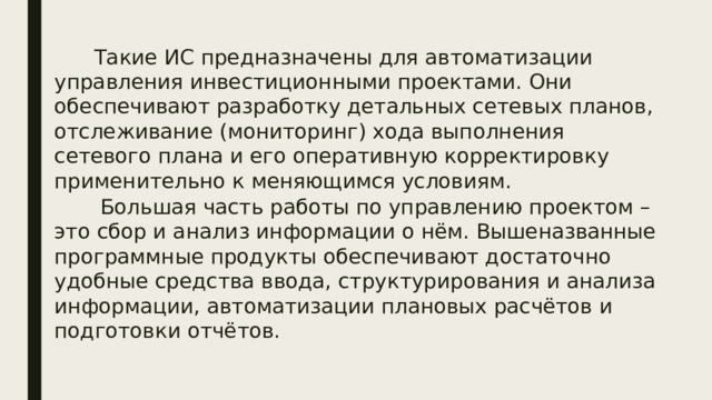  Такие ИС предназначены для автоматизации управления инвестиционными проектами. Они обеспечивают разработку детальных сетевых планов, отслеживание (мониторинг) хода выполнения сетевого плана и его оперативную корректировку применительно к меняющимся условиям.  Большая часть работы по управлению проектом – это сбор и анализ информации о нём. Вышеназванные программные продукты обеспечивают достаточно удобные средства ввода, структурирования и анализа информации, автоматизации плановых расчётов и подготовки отчётов. 