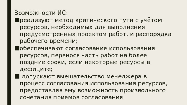 Возможности ИС: реализуют метод критического пути с учётом ресурсов, необходимых для выполнения предусмотренных проектом работ, и распорядка рабочего времени; обеспечивают согласование использования ресурсов, перенося часть работ на более поздние сроки, если некоторые ресурсы в дефиците;  допускают вмешательство менеджера в процесс согласования использования ресурсов, предоставляя ему возможность произвольного сочетания приёмов согласования 