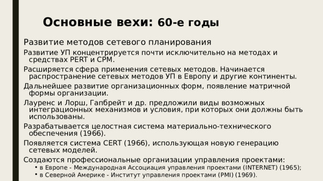 Основные вехи: 60-е годы Развитие методов сетевого планирования Развитие УП концентрируется почти исключительно на методах и средствах PERT и СРМ. Расширяется сфера применения сетевых методов. Начинается распространение сетевых методов УП в Европу и другие континенты. Дальнейшее развитие организационных форм, появление матричной формы организации. Лауренс и Лорш, Гапбрейт и др. предложили виды возможных интеграционных механизмов и условия, при которых они должны быть использованы. Разрабатывается целостная система материально-технического обеспечения (1966). Появляется система CERT (1966), использующая новую генерацию сетевых моделей. Создаются профессиональные организации управления проектами: в Европе - Международная Ассоциация управления проектами (INTERNET) (1965); в Северной Америке - Институт управления проектами (PMI) (1969). в Европе - Международная Ассоциация управления проектами (INTERNET) (1965); в Северной Америке - Институт управления проектами (PMI) (1969). 