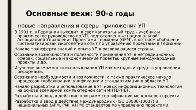 Основные вехи: 90 -е годы - новые направления и сферы приложения УП В 1991 г. в Германии выходит в свет капитальный труд - учебник и практическое руководство по УП, подготовленные национальной Ассоциацией Управления Проектами Германии (GPM), в котором обобщен и систематизирован многолетний опыт по управлению проектами в Германии. Начало трансферта знаний и опыта УП в развивающиеся страны. Осознание возможностей и полезности применения УП в нетрадиционных сферах: социальные и экономические проекты, крупные международные проекты и др. Изучение возможности использования УП как методов и средств управления реформами. Осознание необходимости и возможности, а также практическое начало процессов глобализации, унификации и стандартизации в области УП. Начало разработки и использования в УП новых информационных технологий на основе всемирной компьютерной сети ИНТЕРНЕТ. Разработка и ввод в действие программ сертификации менеджеров проекта. Разработка и ввод в действие международных (ISO 10006-10007) и национальных (АРМ, PMI, AI PM) стандартов по управлению проектами. 