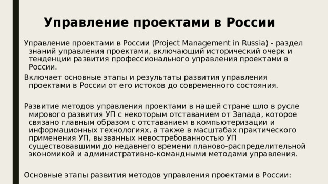 Управление проектами в России Управление проектами в России (Project Management in Russia) - раздел знаний управления проектами, включающий исторический очерк и тенденции развития профессионального управления проектами в России. Включает основные этапы и результаты развития управления проектами в России от его истоков до современного состояния. Развитие методов управления проектами в нашей стране шло в русле мирового развития УП с некоторым отставанием от Запада, которое связано главным образом с отставанием в компьютеризации и информационных технологиях, а также в масштабах практического применения УП, вызванных невостребованностью УП существовавшими до недавнего времени планово-распределительной экономикой и административно-командными методами управления. Основные этапы развития методов управления проектами в России: 