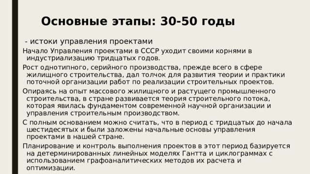 Основные этапы: 30-50 годы  - истоки управления проектами Начало Управления проектами в СССР уходит своими корнями в индустриализацию тридцатых годов. Рост однотипного, серийного производства, прежде всего в сфере жилищного строительства, дал толчок для развития теории и практики поточной организации работ по реализации строительных проектов. Опираясь на опыт массового жилищного и растущего промышленного строительства, в стране развивается теория строительного потока, которая явилась фундаментом современной научной организации и управления строительным производством. С полным основанием можно считать, что в период с тридцатых до начала шестидесятых и были заложены начальные основы управления проектами в нашей стране. Планирование и контроль выполнения проектов в этот период базируется на детерминированных линейных моделях Гантта и циклограммах с использованием графоаналитических методов их расчета и оптимизации. 