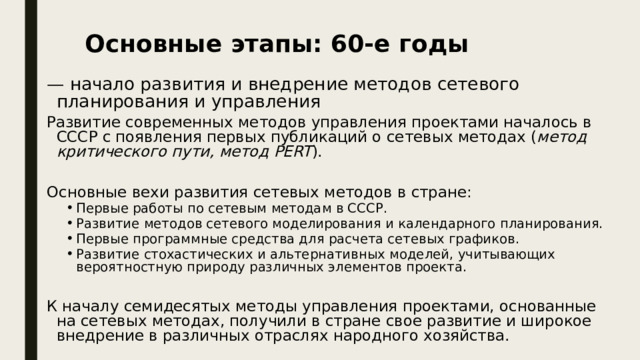 Основные этапы: 60-е годы — начало развития и внедрение методов сетевого планирования и управления Развитие современных методов управления проектами началось в СССР с появления первых публикаций о сетевых методах ( метод критического пути, метод PERT ). Основные вехи развития сетевых методов в стране: Первые работы по сетевым методам в СССР. Развитие методов сетевого моделирования и календарного планирования. Первые программные средства для расчета сетевых графиков. Развитие стохастических и альтернативных моделей, учитывающих вероятностную природу различных элементов проекта. Первые работы по сетевым методам в СССР. Развитие методов сетевого моделирования и календарного планирования. Первые программные средства для расчета сетевых графиков. Развитие стохастических и альтернативных моделей, учитывающих вероятностную природу различных элементов проекта. К началу семидесятых методы управления проектами, основанные на сетевых методах, получили в стране свое развитие и широкое внедрение в различных отраслях народного хозяйства. 