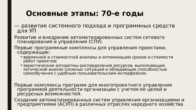 Основные этапы: 70-е годы — развитие системного подхода и программных средств для УП Развитие и внедрение автоматизированных систем сетевого планирования и управления (СПУ). Первые программные комплексы для управления проектами, содержащие: временной и стоимостной анализы и оптимизацию сроков и стоимости работ проектов; эвристические алгоритмы распределения ресурсов, выполняющие логический анализ сложных ситуаций и обладающие способностью самообучения с удобным пользовательским интерфейсом. временной и стоимостной анализы и оптимизацию сроков и стоимости работ проектов; эвристические алгоритмы распределения ресурсов, выполняющие логический анализ сложных ситуаций и обладающие способностью самообучения с удобным пользовательским интерфейсом. Первые комплексы программ для многопроектного управления программой деятельности организации с учетом ее целей и ресурсных возможностей. Создание автоматизированных систем управления организациями и предприятиями (АСУП) в различных отраслях народного хозяйства. 