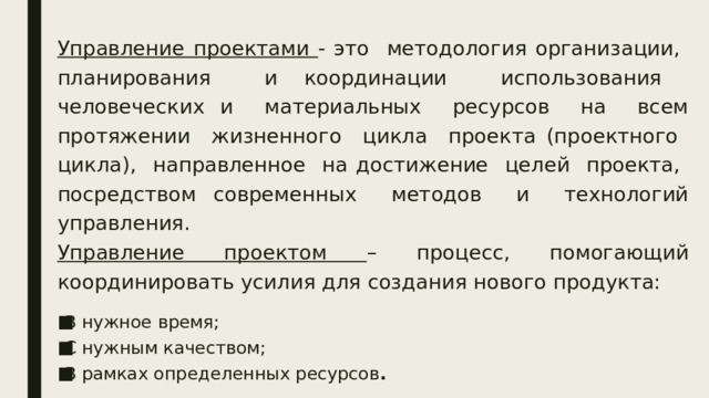 Управление проектами - это методология организации, планирования и координации использования человеческих и материальных ресурсов на всем протяжении жизненного цикла проекта (проектного цикла), направленное на достижение целей проекта, посредством современных методов и технологий управления. Управление проектом – процесс, помогающий координировать усилия для создания нового продукта: В нужное время; С нужным качеством; В рамках определенных ресурсов . 