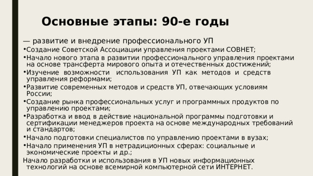 Основные этапы: 90-е годы — развитие и внедрение профессионального УП Создание Советской Ассоциации управления проектами СОВНЕТ; Начало нового этапа в развитии профессионального управления проектами на основе трансферта мирового опыта и отечественных достижений; Изучение возможности использования УП как методов и средств управления реформами; Развитие современных методов и средств УП, отвечающих условиям России; Создание рынка профессиональных услуг и программных продуктов по управлению проектами; Разработка и ввод в действие национальной программы подготовки и сертификации менеджеров проекта на основе международных требований и стандартов; Начало подготовки специалистов по управлению проектами в вузах; Начало применения УП в нетрадиционных сферах: социальные и экономические проекты и др.; Начало разработки и использования в УП новых информационных технологий на основе всемирной компьютерной сети ИНТЕРНЕТ. 