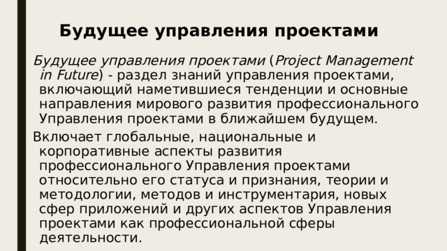 Будущее управления проектами Будущее управления проектами ( Project Management in Future ) - раздел знаний управления проектами, включающий наметившиеся тенденции и основные направления мирового развития профессионального Управления проектами в ближайшем будущем. Включает глобальные, национальные и корпоративные аспекты развития профессионального Управления проектами относительно его статуса и признания, теории и методологии, методов и инструментария, новых сфер приложений и других аспектов Управления проектами как профессиональной сферы деятельности. 