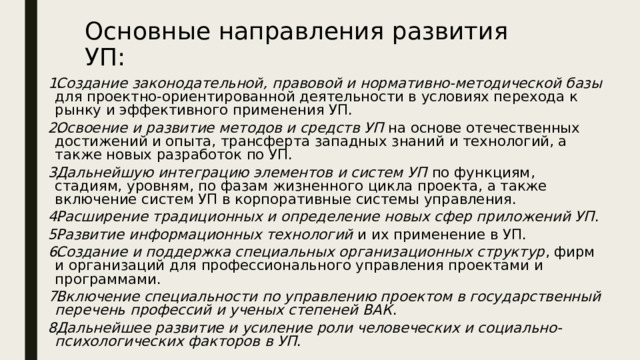 Основные направления развития УП: Создание законодательной, правовой и нормативно-методической базы для проектно-ориентированной деятельности в условиях перехода к рынку и эффективного применения УП. Освоение и развитие методов и средств УП на основе отечественных достижений и опыта, трансферта западных знаний и технологий, а также новых разработок по УП. Дальнейшую интеграцию элементов и систем УП по функциям, стадиям, уровням, по фазам жизненного цикла проекта, а также включение систем УП в корпоративные системы управления. Расширение традиционных и определение новых сфер приложений УП . Развитие информационных технологий и их применение в УП. Создание и поддержка специальных организационных структур , фирм и организаций для профессионального управления проектами и программами. Включение специальности по управлению проектом в государственный перечень профессий и ученых степеней ВАК . Дальнейшее развитие и усиление роли человеческих и социально-психологических факторов в УП . 