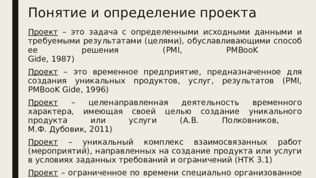 Понятие и определение проекта Проект – это задача с определенными исходными данными и требуемыми результатами (целями), обуславливающими способ ее решения (PMI, PMBooK  Gide, 1987) Проект – это временное предприятие, предназначенное для создания уникальных продуктов, услуг, результатов (PMI, PMBooK Gide, 1996) Проект – целенаправленная деятельность временного характера, имеющая своей целью создание уникального продукта или услуги (А.В. Полковников,  М.Ф. Дубовик, 2011) Проект – уникальный комплекс взаимосвязанных работ (мероприятий), направленных на создание продукта или услуги в условиях заданных требований и ограничений (НТК 3.1) Проект – ограниченное по времени специально организованное целенаправленное изменение отдельной системы в рамках запланированных ресурсов и установленных требований к качеству результатов (НТК 3.1) 