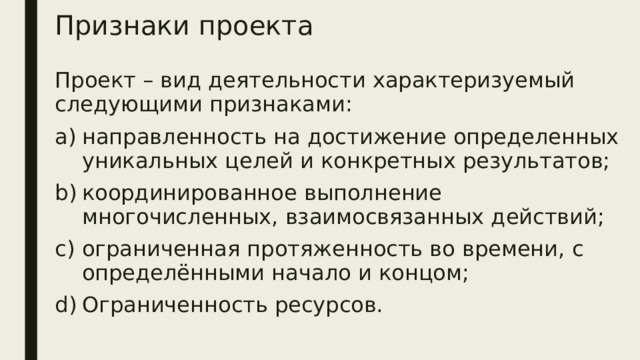 Признаки проекта Проект – вид деятельности характеризуемый следующими признаками: направленность на достижение определенных уникальных целей и конкретных результатов; координированное выполнение многочисленных, взаимосвязанных действий; ограниченная протяженность во времени, с определёнными начало и концом; Ограниченность ресурсов. 