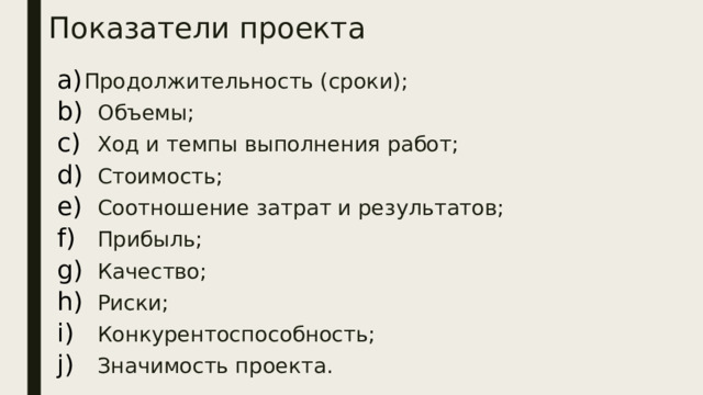 Показатели проекта Продолжительность (сроки);  Объемы;  Ход и темпы выполнения работ;  Стоимость;  Соотношение затрат и результатов;  Прибыль;  Качество;  Риски;  Конкурентоспособность;  Значимость проекта. 