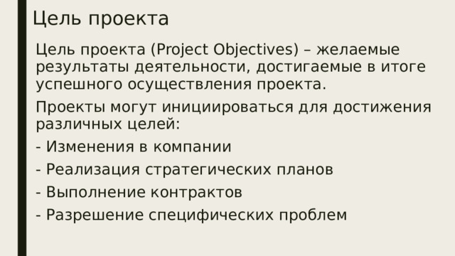 Цель проекта Цель проекта (Project Objectives) – желаемые результаты деятельности, достигаемые в итоге успешного осуществления проекта. Проекты могут инициироваться для достижения различных целей: - Изменения в компании - Реализация стратегических планов - Выполнение контрактов - Разрешение специфических проблем 
