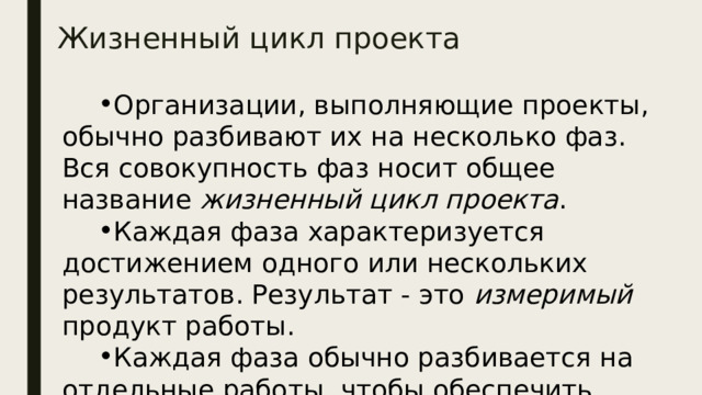 Жизненный цикл проекта Организации, выполняющие проекты, обычно разбивают их на несколько фаз. Вся совокупность фаз носит общее название жизненный цикл проекта . Каждая фаза характеризуется достижением одного или нескольких результатов. Результат - это измеримый продукт работы. Каждая фаза обычно разбивается на отдельные работы, чтобы обеспечить наилучшую управляемость. 