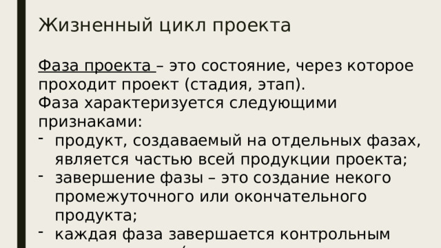 Жизненный цикл проекта Фаза проекта – это состояние, через которое проходит проект (стадия, этап). Фаза характеризуется следующими признаками: продукт, создаваемый на отдельных фазах, является частью всей продукции проекта; завершение фазы – это создание некого промежуточного или окончательного продукта; каждая фаза завершается контрольным мероприятием (контрольная точка, веха, фазовый выход). 
