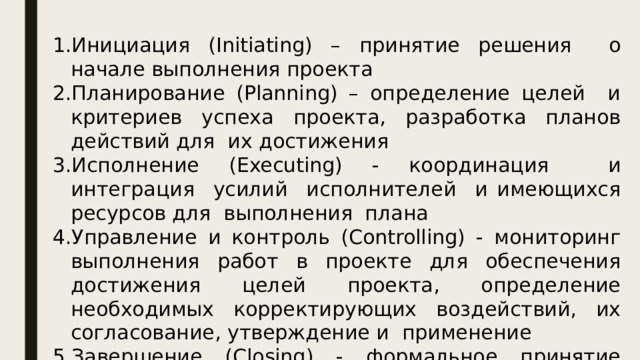 Инициация (Initiating) – принятие решения о начале выполнения проекта Планирование (Planning) – определение целей и критериев успеха проекта, разработка планов действий для их достижения Исполнение (Executing) - координация и интеграция усилий исполнителей и имеющихся ресурсов для выполнения плана Управление и контроль (Controlling) - мониторинг выполнения работ в проекте для обеспечения достижения целей проекта, определение необходимых корректирующих воздействий, их согласование, утверждение и применение Завершение (Closing) - формальное принятие результатов проекта и его завершение (закрытие) 