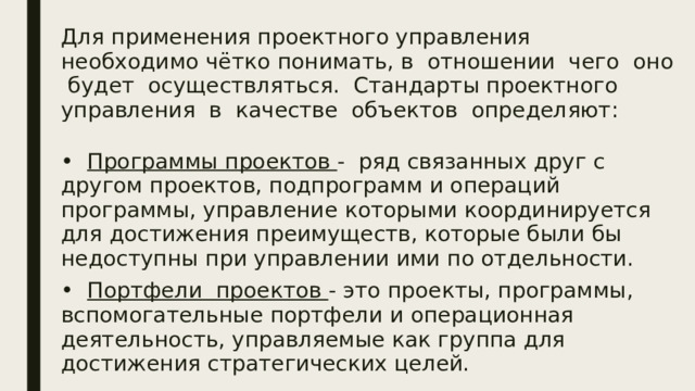 Для применения проектного управления необходимо чётко понимать, в отношении чего оно будет осуществляться. Стандарты проектного управления в качестве объектов определяют: • Программы проектов - ряд связанных друг с другом проектов, подпрограмм и операций программы, управление которыми координируется для достижения преимуществ, которые были бы недоступны при управлении ими по отдельности. • Портфели проектов - это проекты, программы, вспомогательные портфели и операционная деятельность, управляемые как группа для достижения стратегических целей.  