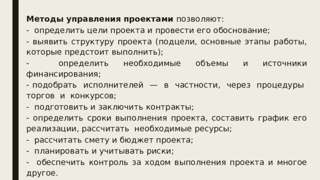 Методы управления проектами позволяют: - определить цели проекта и провести его обоснование; - выявить структуру проекта (подцели, основные этапы работы, которые предстоит выполнить); - определить необходимые объемы и источники финансирования; - подобрать исполнителей — в частности, через процедуры торгов и конкурсов; - подготовить и заключить контракты; - определить сроки выполнения проекта, составить график его реализации, рассчитать необходимые ресурсы; - рассчитать смету и бюджет проекта; - планировать и учитывать риски; - обеспечить контроль за ходом выполнения проекта и многое другое. 