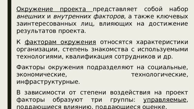 Окружение проекта представляет собой набор внешних и внутренних факторов , а также ключевых заинтересованных лиц, влияющих на достижение результатов проекта. К факторам окружения относятся характеристики организации, степень знакомства с используемыми технологиями, квалификация сотрудников и др. Факторы окружения подразделяют на социальные, экономические, технологические, инфраструктурные. В зависимости от степени воздействия на проект факторы образуют три группы: управляемые , поддающиеся влиянию , поддающиеся оценке . 