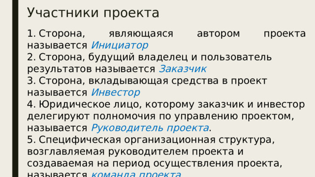 Участники проекта 1.  Сторона, являющаяся автором проекта называется  Инициатор 2.  Сторона, будущий владелец и пользователь результатов называется  Заказчик 3.  Сторона, вкладывающая средства в проект называется Инвестор 4.  Юридическое лицо, которому заказчик и инвестор делегируют полномочия по управлению проектом, называется Руководитель проекта . 5.  Специфическая организационная структура, возглавляемая руководителем проекта и создаваемая на период осуществления проекта, называется команда проекта Инвесторами в Российской Федерации могут быть: • органы, уполномоченные управлять государственным и муниципальным имуществом; • организации и предприятия, предпринимательские объеди­нения, общественные организации и другие юридические лица всех форм собственности; • международные организации, иностранные юридические лица; • физические лица — граждане Российской Федерации и ино­ странные граждане.  