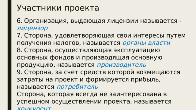 Участники проекта 6.  Организация, выдающая лицензии называется - лицензор 7.  Сторона, удовлетворяющая свои интересы путем получения налогов, называется органы власти 8.  Сторона, осуществляющая эксплуатацию основных фондов и производящая основную продукцию, называется производитель 9.  Сторона, за счет средств которой возмещаются затраты на проект и формируется прибыль, называется потребитель Сторона, которая всегда не заинтересована в успешном осуществлении проекта, называется конкурент 10. Специализированные проектные организации, разрабатывающие проектно-сметную и технологическую Документацию называются проектировщики 
