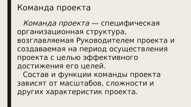 Команда проекта Команда проекта — специфическая организационная структу­ра, возглавляемая Руководителем проекта и создаваемая на пери­од осуществления проекта с целью эффективного достижения его целей. Состав и функции команды проекта зависят от масштабов, сложности и других характеристик проекта.  