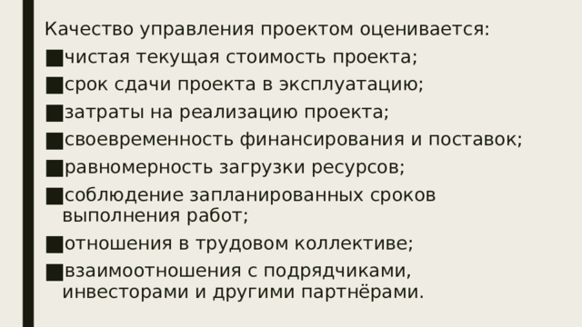 Качество управления проектом оценивается: чистая текущая стоимость проекта; срок сдачи проекта в эксплуатацию; затраты на реализацию проекта; своевременность финансирования и поставок; равномерность загрузки ресурсов; соблюдение запланированных сроков выполнения работ; отношения в трудовом коллективе; взаимоотношения с подрядчиками, инвесторами и другими партнёрами. 