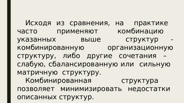 Исходя из сравнения, на практике часто применяют комбинацию указанных выше структур - комбинированную организационную структуру, либо другие сочетания – слабую, сбалансированную или сильную матричную структуру. Комбинированная структура позволяет минимизировать недостатки описанных структур.  