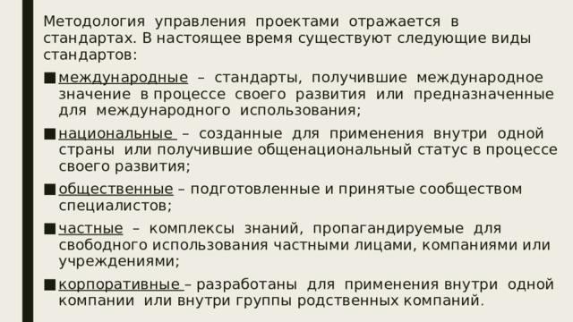 Методология управления проектами отражается в стандартах. В настоящее время существуют следующие виды стандартов: международные – стандарты, получившие международное значение в процессе своего развития или предназначенные для международного использования; национальные – созданные для применения внутри одной страны или получившие общенациональный статус в процессе своего развития; общественные – подготовленные и принятые сообществом специалистов; частные – комплексы знаний, пропагандируемые для свободного использования частными лицами, компаниями или учреждениями; корпоративные – разработаны для применения внутри одной компании или внутри группы родственных компаний .  