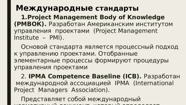 Международные стандарты Project Management Body of Knowledge (PMВОК). Разработан  Американским институтом управления проектами (Project Management Institute – PMI). Основой стандарта является процессный подход к управлению проектами. Отобранные элементарные процессы формируют процедуры управления проектами 2. IPMA Competence Baseline (ICB). Разработан международной ассоциацией IРМА (International Project Managers Association). Представляет собой международный нормативный документ, который определяет систему международных требований к уровню компетентности менеджеров проектов.  