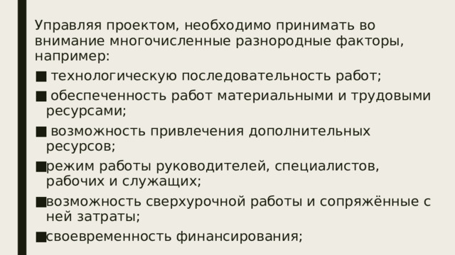Управляя проектом, необходимо принимать во внимание многочисленные разнородные факторы, например:  технологическую последовательность работ;  обеспеченность работ материальными и трудовыми ресурсами;  возможность привлечения дополнительных ресурсов; режим работы руководителей, специалистов, рабочих и служащих; возможность сверхурочной работы и сопряжённые с ней затраты; своевременность финансирования; 
