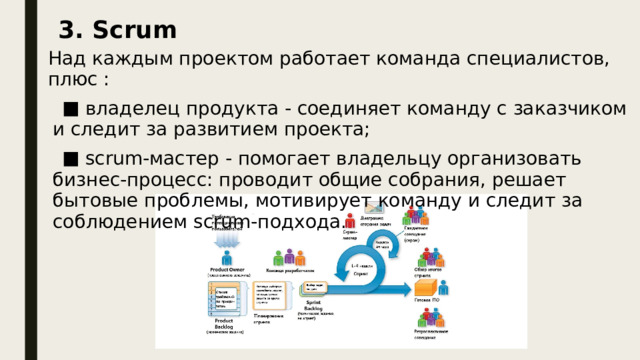 3. Scrum Над каждым проектом работает команда специалистов, плюс :  владелец продукта - соединяет команду с заказчиком и следит за развитием проекта;  scrum-мастер - помогает владельцу организовать бизнес-процесс: проводит общие собрания, решает бытовые проблемы, мотивирует команду и следит за соблюдением scrum-подхода. Над каждым проектом работает команда специалистов, плюс :  владелец продукта - соединяет команду с заказчиком и следит за развитием проекта;  scrum-мастер - помогает владельцу организовать бизнес-процесс: проводит общие собрания, решает бытовые проблемы, мотивирует команду и следит за соблюдением scrum-подхода. Scrum – это «подход структуры».   Scrum-подход делит рабочий процесс на равные спринты – периоды от недели до месяца, в зависимости от проекта и команды. Перед спринтом формулируются задачи на данный спринт, в конце – обсуждаются  результаты, а команда начинает новый спринт. Спринты очень удобно сравнивать между собой, что позволяет управлять эффективностью работы.  