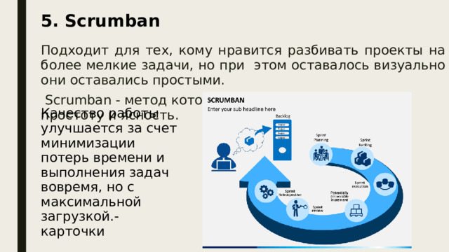 5. Scrumban Подходит для тех, кому нравится разбивать проекты на более мелкие задачи, но при этом оставалось визуально они оставались простыми.  Scrumban - метод который отлично сочетает в себе простоту и ясность. Качество работы улучшается за счет минимизации потерь времени и выполнения задач вовремя, но с максимальной загрузкой.- карточки Подходит для тех, кому нравится разбивать проекты на более мелкие задачи, но при этом оставалось визуально они оставались простыми.  Scrumban - метод который отлично сочетает в себе простоту и ясность и является ги бридом двух подходов, сочетающим в себе лучшие черты обоих систем.  Имеет гибкий подход, при котором руководство стремится повысить эффективность проектов разработки программного обеспечения. Это обеспечивает гибкость  Scrum  и измерение потока работы Kanban.  Качество работы улучшается за счет минимизации потерь времени и выполнения задач вовремя, но с максимальной загрузкой.  