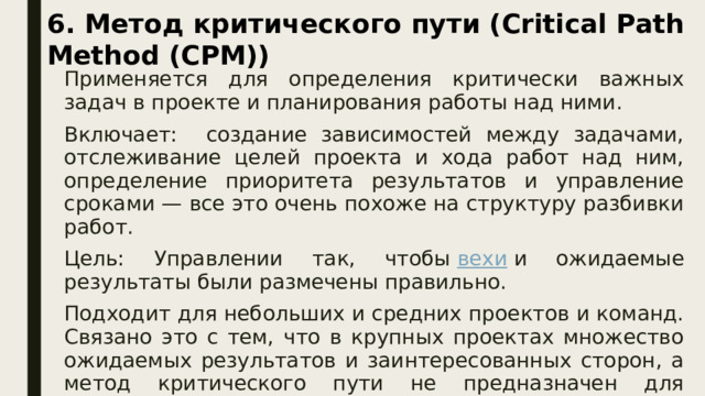 6. Метод критического пути (Critical Path Method (CPM)) Применяется для определения критически важных задач в проекте и планирования работы над ними. Включает: создание зависимостей между задачами, отслеживание целей проекта и хода работ над ним, определение приоритета результатов и управление сроками — все это очень похоже на структуру разбивки работ. Цель: Управлении так, чтобы  вехи  и ожидаемые результаты были размечены правильно. Подходит для небольших и средних проектов и команд. Связано это с тем, что в крупных проектах множество ожидаемых результатов и заинтересованных сторон, а метод критического пути не предназначен для сложных проектов  