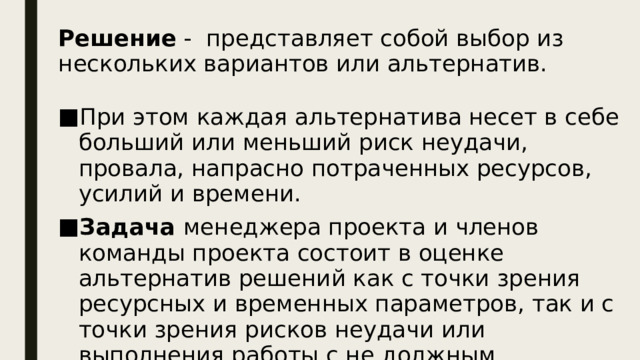 Решение - представляет собой выбор из нескольких вариантов или альтернатив. При этом каждая альтернатива несет в себе больший или меньший риск неудачи, провала, напрасно потраченных ресурсов, усилий и времени. Задача менеджера проекта и членов команды проекта состоит в оценке альтернатив решений как с точки зрения ресурсных и временных параметров, так и с точки зрения рисков неудачи или выполнения работы с не должным качеством.  Как правило, решения представляют собой выбор из нескольких вариантов или альтернатив.  При этом каждая альтернатива несет в себе больший или меньший риск неудачи, провала, напрасно потраченных ресурсов, усилий и времени.  Поэтому задача менеджера проекта и членов команды проекта состоит в оценке альтернатив решений как с точки зрения ресурсных и временных параметров, так и с точки зрения рисков неудачи или выполнения работы с не должным качеством.  