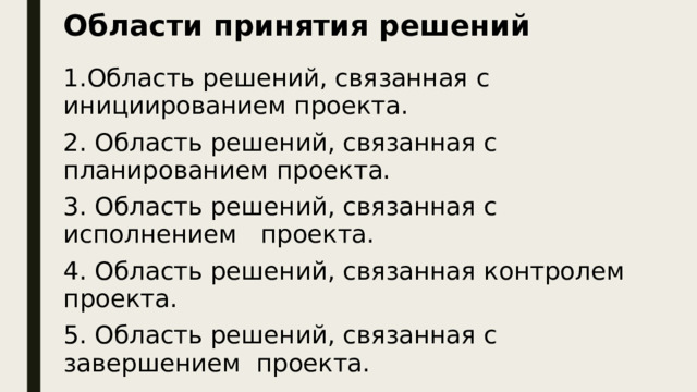 Области принятия решений 1.Область решений, связанная с инициированием проекта. 2. Область решений, связанная с планированием проекта. 3. Область решений, связанная с исполнением проекта. 4. Область решений, связанная контролем проекта. 5. Область решений, связанная с завершением проекта.  При всем разнообразии проектов, можно выделить пять областей принятия решений, которым соответствуют стадии жизненного цикла проекта.  Для каждой области характерны определенные типы решений и требуются соответствующие навыки и опыт менеджеров.  