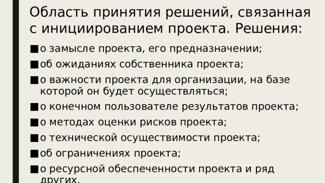 Область принятия решений, связанная с инициированием проекта. Решения: о замысле проекта, его предназначении; об ожиданиях собственника проекта; о важности проекта для организации, на базе которой он будет осуществляться; о конечном пользователе результатов проекта; о методах оценки рисков проекта; о технической осуществимости проекта; об ограничениях проекта; о ресурсной обеспеченности проекта и ряд других.  Приведенные примеры не охватывают все типы проблем и их решений, а иллюстрируют представление о многообразности и сложности задач для каждой области принятия решений.  Для области решений, связанных с  инициированием  проекта, перечисленные решения характерны в момент когда складывается понимание того, что определенный проект или фаза проекта должны начаться и необходимо вовлечение ресурсов в их выполнение.  