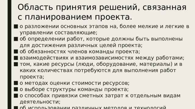 Область принятия решений, связанная с планированием проекта. о разложении основных этапов на, более мелкие и легкие в управлении составляющие; об определении работ, которые должны быть выполнены для достижения различных целей проекта; об обязанностях членов команды проекта; взаимодействиях и взаимозависимостях между работами; том, какие ресурсы (люди, оборудование, материалы) и в каких количествах потребуются для выполнения работ проекта; о методах оценки стоимости ресурсов; о выборе структуры команды проекта; о способах привязки сметных затрат к отдельным видам деятельности; об использовании различных методов и технологий планирования для выполнения отдельных работ проекта и многие другие. Для области решений по  планированию  проекта являются типичными следующие решения:  