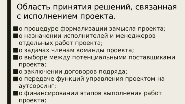 Область принятия решений, связанная с исполнением проекта. о процедуре формализации замысла проекта; о назначении исполнителей и менеджеров отдельных работ проекта; о задачах членам команды проекта; о выборе между потенциальными поставщиками проекта; о заключении договоров подряда; о передаче функций управления проектом на аутсорсинг; о финансировании этапов выполнения работ проекта; о способах информирования стейкхолдеров проекта о ходе исполнения и др. Область  исполнения  проекта характеризуется следующими решениями:  