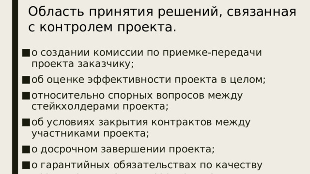Область принятия решений, связанная с контролем проекта. о создании комиссии по приемке-передачи проекта заказчику; об оценке эффективности проекта в целом; относительно спорных вопросов между стейкхолдерами проекта; об условиях закрытия контрактов между участниками проекта; о досрочном завершении проекта; о гарантийных обязательствах по качеству продукта или услуги проекта и др. Для области  контроля  проекта характерны решения:  