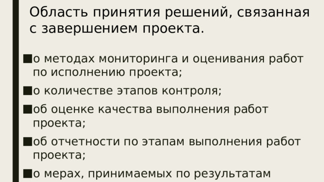 Область принятия решений, связанная с завершением проекта. о методах мониторинга и оценивания работ по исполнению проекта; о количестве этапов контроля; об оценке качества выполнения работ проекта; об отчетности по этапам выполнения работ проекта; о мерах, принимаемых по результатам контроля . Область принятия решений по  завершению  проекта характеризуется следующими решениями:  