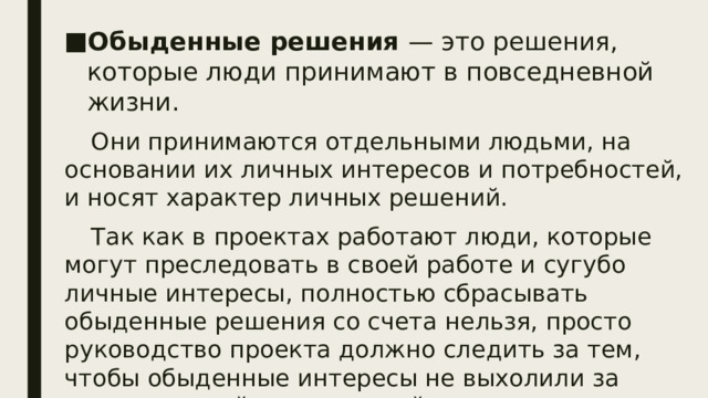 Обыденные решения — это решения, которые люди принимают в повседневной жизни. Они принимаются отдельными людьми, на основании их личных интересов и потребностей, и носят характер личных решений. Так как в проектах работают люди, которые могут преследовать в своей работе и сугубо личные интересы, полностью сбрасывать обыденные решения со счета нельзя, просто руководство проекта должно следить за тем, чтобы обыденные интересы не выхолили за рамки частной жизни людей и не влияли на их поведение при выполнении служебных функций. Все решения, принимаемые в управлении проектами, могут быть разделены на обыденные и административные.  