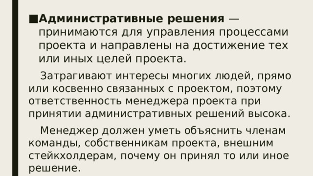 Административные решения —  принимаются для управления процессами проекта и направлены на достижение тех или иных целей проекта. Затрагивают интересы многих людей, прямо или косвенно связанных с проектом, поэтому ответственность менеджера проекта при принятии административных решений высока. Менеджер должен уметь объяснить членам команды, собственникам проекта, внешним стейкхолдерам, почему он принял то или иное решение. Административные решения можно разделить на экспертные и управленческие.  
