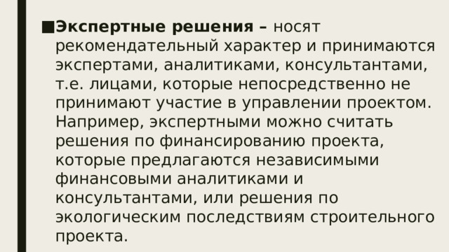 Экспертные решения – носят рекомендательный характер и принимаются экспертами, аналитиками, консультантами, т.е. лицами, которые непосредственно не принимают участие в управлении проектом. Например, экспертными можно считать решения по финансированию проекта, которые предлагаются независимыми финансовыми аналитиками и консультантами, или решения по экологическим последствиям строительного проекта. .  